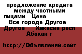 предложение кредита между частными лицами › Цена ­ 5 000 000 - Все города Другое » Другое   . Хакасия респ.,Абакан г.